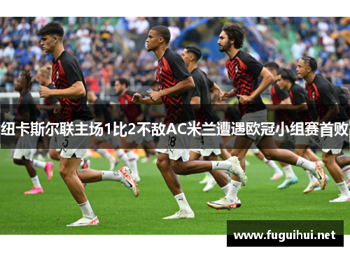 纽卡斯尔联主场1比2不敌AC米兰遭遇欧冠小组赛首败