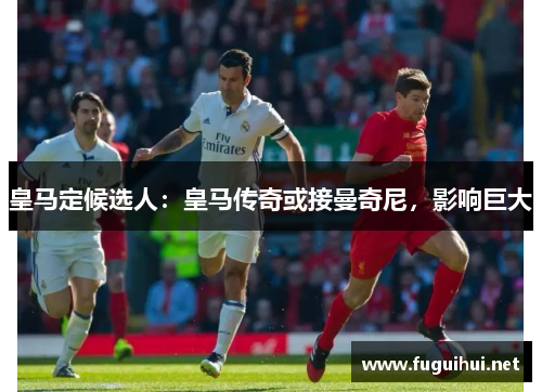 皇马定候选人：皇马传奇或接曼奇尼，影响巨大