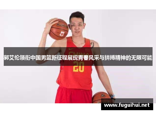 郭艾伦领衔中国男篮新征程展现青春风采与拼搏精神的无限可能